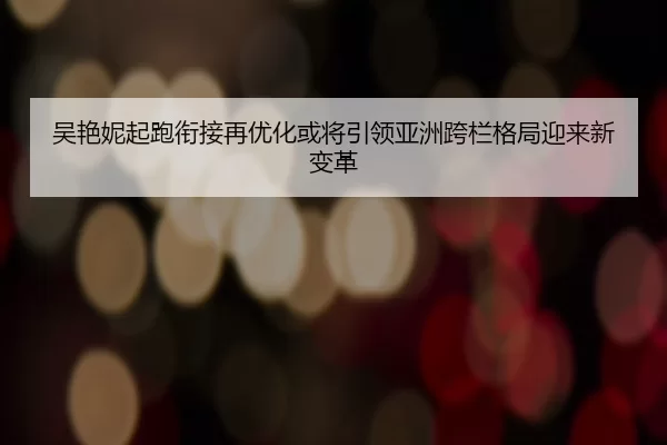 吴艳妮起跑衔接再优化或将引领亚洲跨栏格局迎来新变革